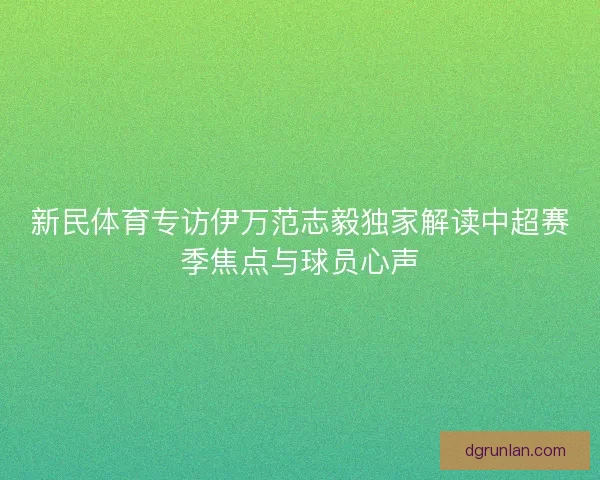 新民体育专访伊万范志毅独家解读中超赛季焦点与球员心声 新民体育专访伊万范志毅独家解读中超赛季焦点与球员心声