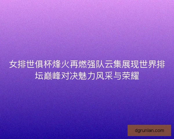 女排世俱杯烽火再燃强队云集展现世界排坛巅峰对决魅力风采与荣耀 女排世俱杯烽火再燃强队云集展现世界排坛巅峰对决魅力风采与荣耀