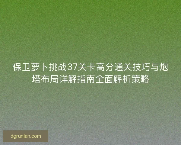 保卫萝卜挑战37关卡高分通关技巧与炮塔布局详解指南全面解析策略