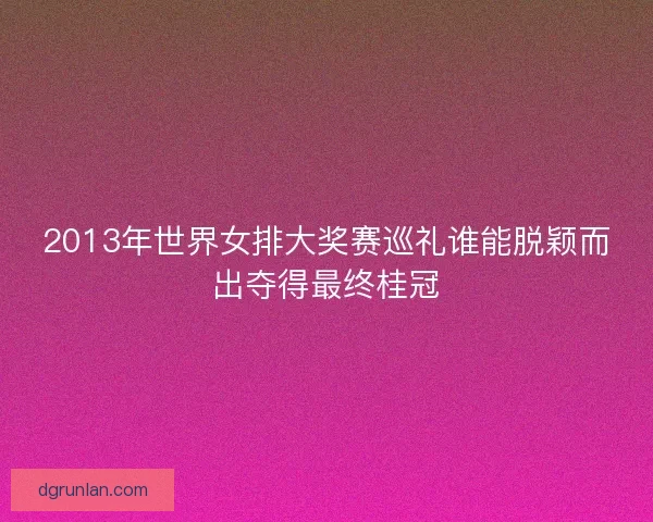 2013年世界女排大奖赛巡礼谁能脱颖而出夺得最终桂冠