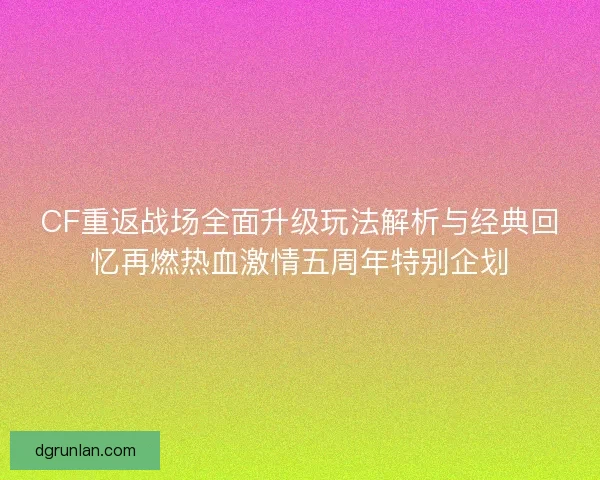 CF重返战场全面升级玩法解析与经典回忆再燃热血激情五周年特别企划