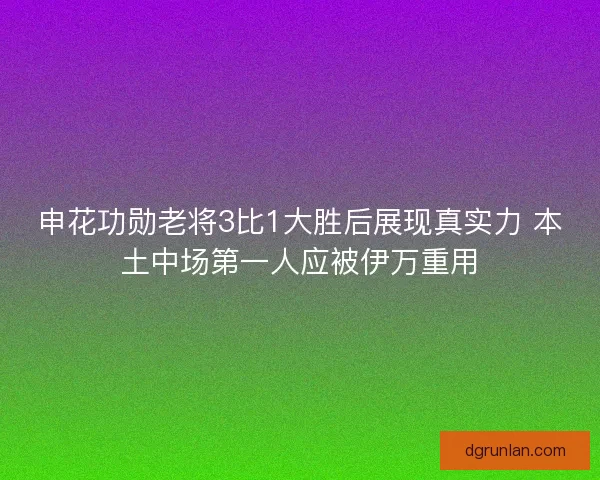 申花功勋老将3比1大胜后展现真实力 本土中场第一人应被伊万重用 申花功勋老将3比1大胜后展现真实力 本土中场第一人应被伊万重用