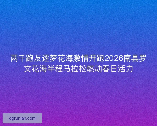 两千跑友逐梦花海激情开跑2026南县罗文花海半程马拉松燃动春日活力 两千跑友逐梦花海激情开跑2026南县罗文花海半程马拉松燃动春日活力