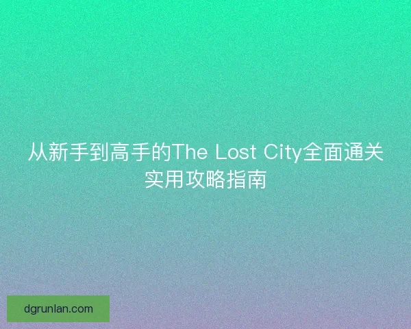 从新手到高手的The Lost City全面通关实用攻略指南 从新手到高手的The Lost City全面通关实用攻略指南