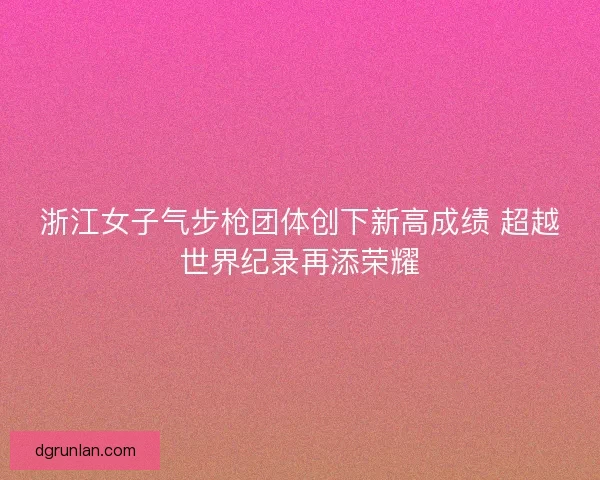 浙江女子气步枪团体创下新高成绩 超越世界纪录再添荣耀