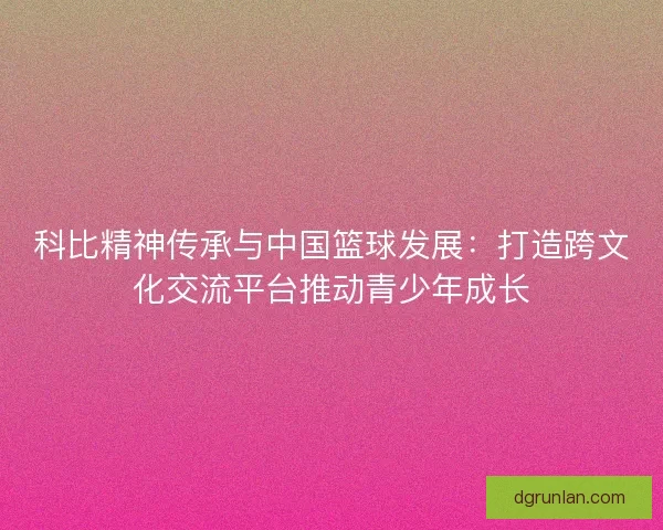 科比精神传承与中国篮球发展:打造跨文化交流平台推动青少年成长 科比精神传承与中国篮球发展:打造跨文化交流平台推动青少年成长