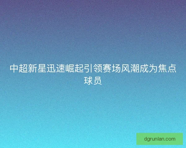 中超新星迅速崛起引领赛场风潮成为焦点球员 中超新星迅速崛起引领赛场风潮成为焦点球员