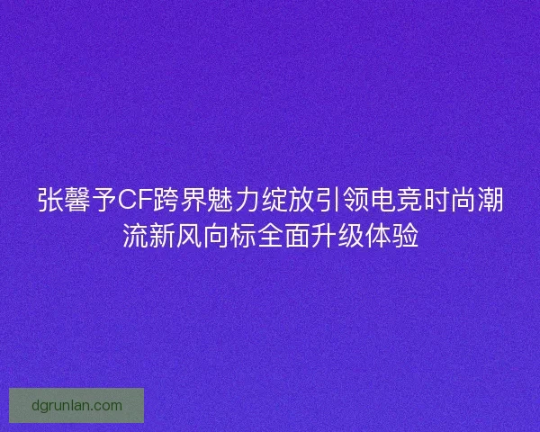 张馨予CF跨界魅力绽放引领电竞时尚潮流新风向标全面升级体验 张馨予CF跨界魅力绽放引领电竞时尚潮流新风向标全面升级体验