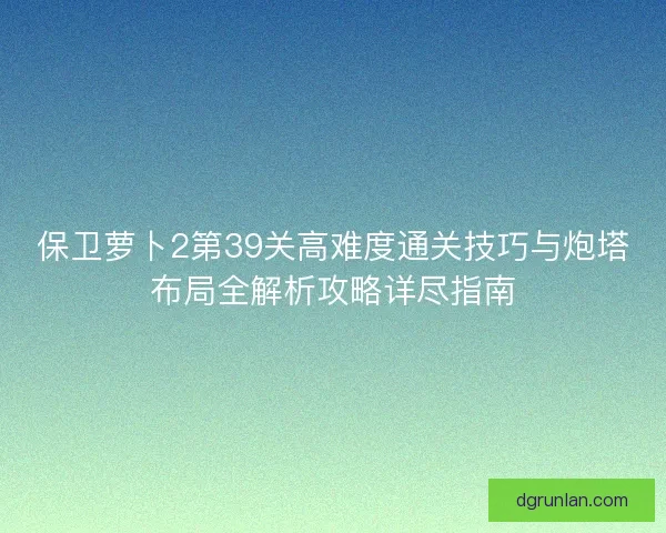 保卫萝卜2第39关高难度通关技巧与炮塔布局全解析攻略详尽指南 保卫萝卜2第39关高难度通关技巧与炮塔布局全解析攻略详尽指南
