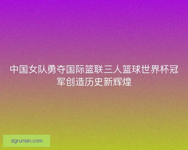中国女队勇夺国际篮联三人篮球世界杯冠军创造历史新辉煌