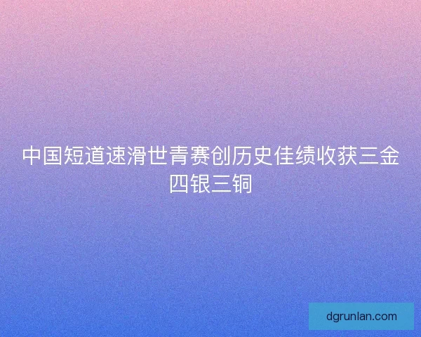 中国短道速滑世青赛创历史佳绩收获三金四银三铜 中国短道速滑世青赛创历史佳绩收获三金四银三铜