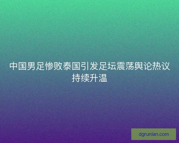 中国男足惨败泰国引发足坛震荡舆论热议持续升温 中国男足惨败泰国引发足坛震荡舆论热议持续升温